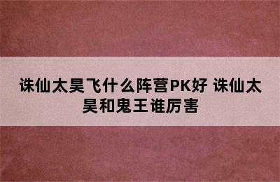 诛仙太昊飞什么阵营PK好 诛仙太昊和鬼王谁厉害